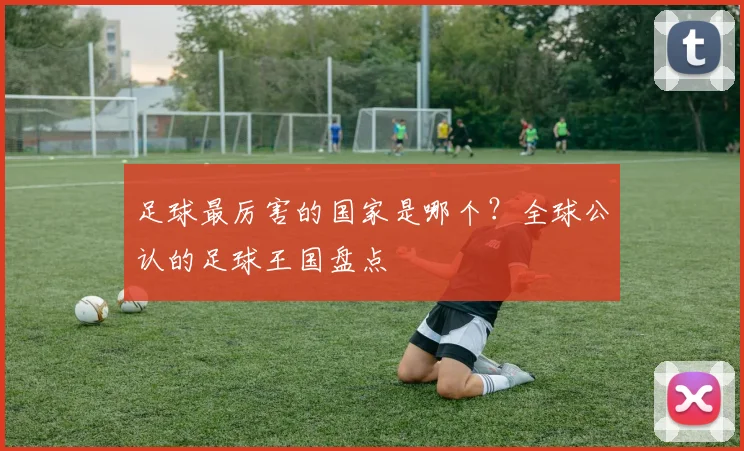 足球最厉害的国家是哪个？全球公认的足球王国盘点