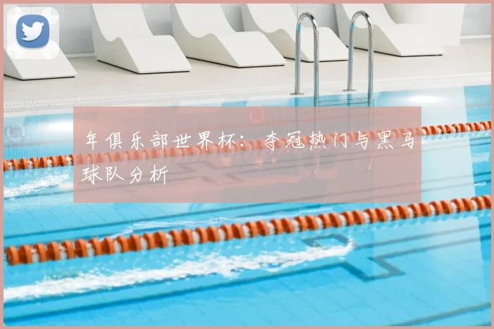 年俱乐部世界杯:夺冠热门与黑马球队分析
