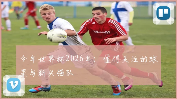 今年世界杯2026年:值得关注的球星与新兴强队