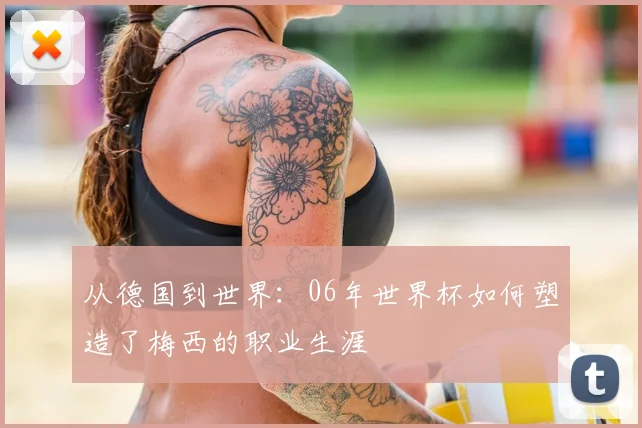 从德国到世界:06年世界杯如何塑造了梅西的职业生涯