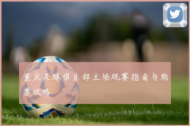 重庆足球俱乐部主场观赛指南与购票攻略