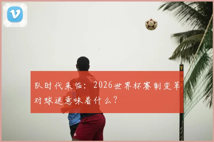 队时代来临：2026世界杯赛制变革对球迷意味着什么？