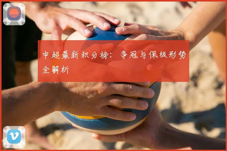 中超最新积分榜：争冠与保级形势全解析