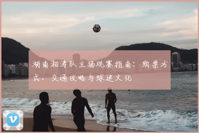 湖南湘涛队主场观赛指南：购票方式、交通攻略与球迷文化