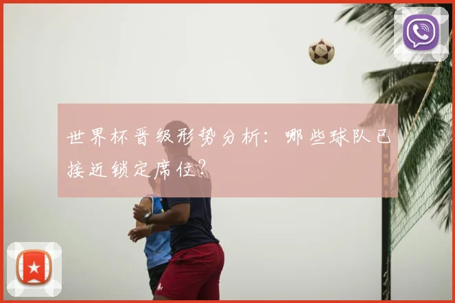 世界杯晋级形势分析：哪些球队已接近锁定席位？