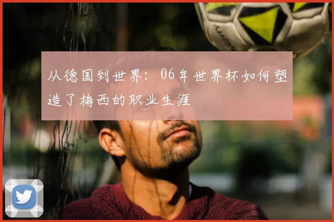 从德国到世界：06年世界杯如何塑造了梅西的职业生涯
